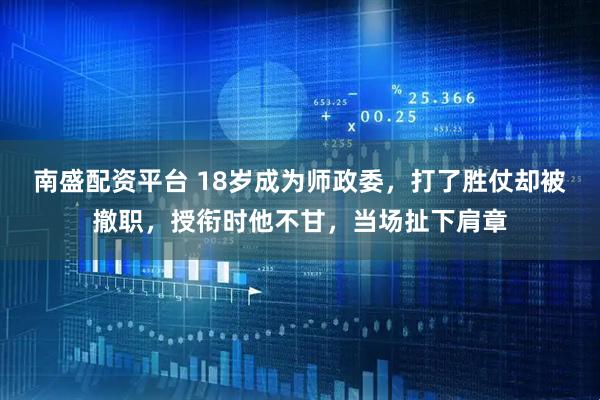 南盛配资平台 18岁成为师政委，打了胜仗却被撤职，授衔时他不甘，当场扯下肩章
