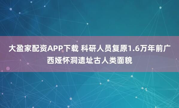大盈家配资APP下载 科研人员复原1.6万年前广西娅怀洞遗址古人类面貌