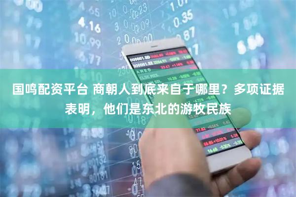 国鸣配资平台 商朝人到底来自于哪里？多项证据表明，他们是东北的游牧民族