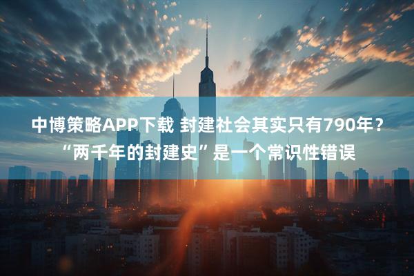 中博策略APP下载 封建社会其实只有790年?“两千年的封建史”是一个常识性错误