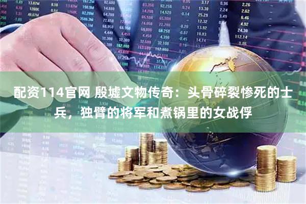 配资114官网 殷墟文物传奇：头骨碎裂惨死的士兵，独臂的将军和煮锅里的女战俘