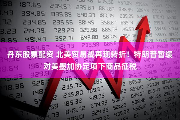丹东股票配资 北美贸易战再现转折!特朗普暂缓对美墨加协定项下商品征税