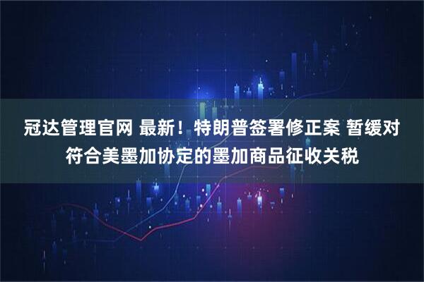 冠达管理官网 最新！特朗普签署修正案 暂缓对符合美墨加协定的墨加商品征收关税