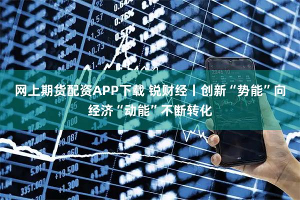 网上期货配资APP下载 锐财经丨创新“势能”向经济“动能”不断转化