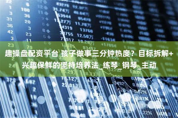 趣操盘配资平台 孩子做事三分钟热度？目标拆解+兴趣保鲜的坚持培养法_练琴_钢琴_主动
