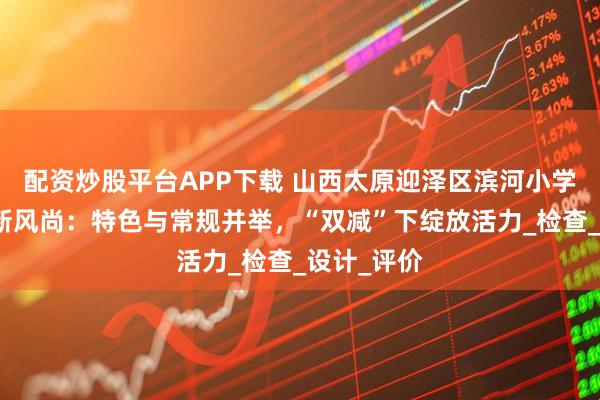 配资炒股平台APP下载 山西太原迎泽区滨河小学期末作业新风尚：特色与常规并举，“双减”下绽放活力_检查_设计_评价
