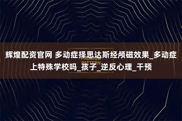 辉煌配资官网 多动症择思达斯经颅磁效果_多动症上特殊学校吗_孩子_逆反心理_干预