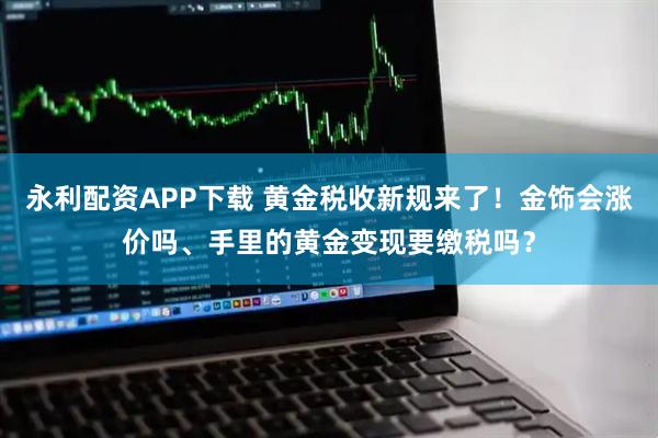 永利配资APP下载 黄金税收新规来了！金饰会涨价吗、手里的黄金变现要缴税吗？