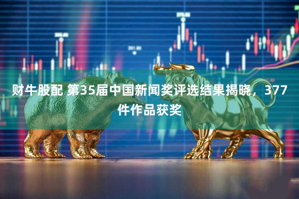 财牛股配 第35届中国新闻奖评选结果揭晓，377件作品获奖