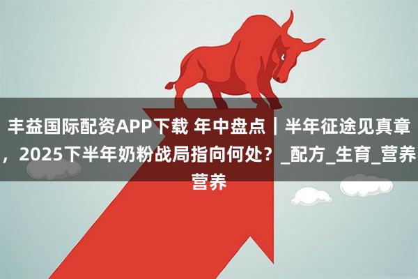 丰益国际配资APP下载 年中盘点｜半年征途见真章，2025下半年奶粉战局指向何处？_配方_生育_营养