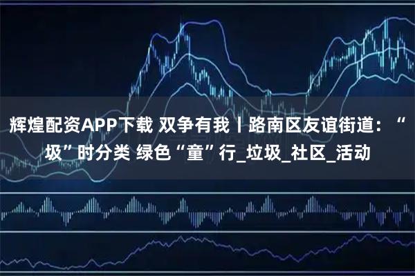辉煌配资APP下载 双争有我丨路南区友谊街道：“圾”时分类 绿色“童”行_垃圾_社区_活动
