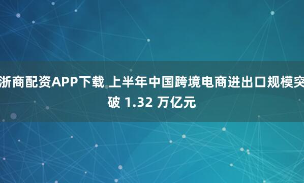 浙商配资APP下载 上半年中国跨境电商进出口规模突破 1.32 万亿元
