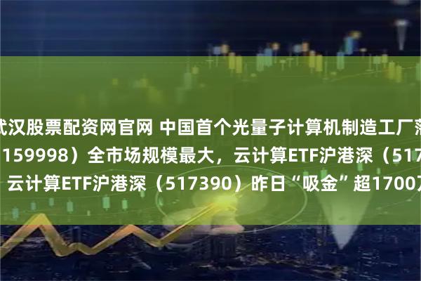 武汉股票配资网官网 中国首个光量子计算机制造工厂落地深圳,计算机ETF(159998)全市场规模最大,云计算ETF沪港深(517390)昨日“吸金”超1700万
