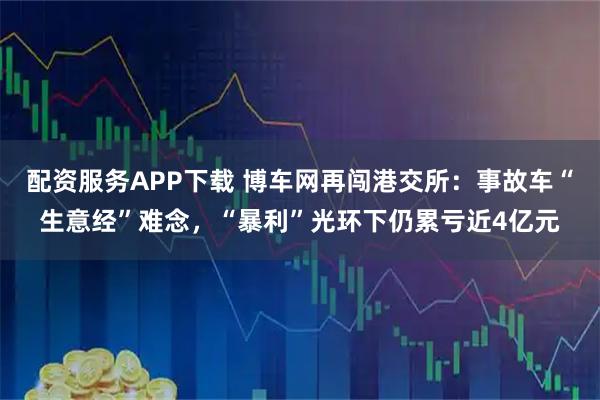 配资服务APP下载 博车网再闯港交所:事故车“生意经”难念,“暴利”光环下仍累亏近4亿元