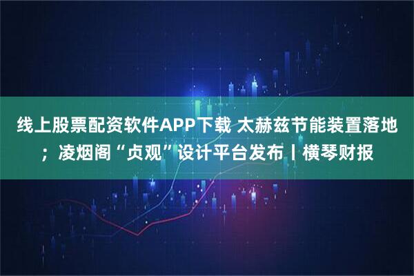 线上股票配资软件APP下载 太赫兹节能装置落地；凌烟阁“贞观”设计平台发布丨横琴财报