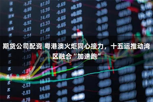 期货公司配资 粤港澳火炬同心接力，十五运推动湾区融合“加速跑”