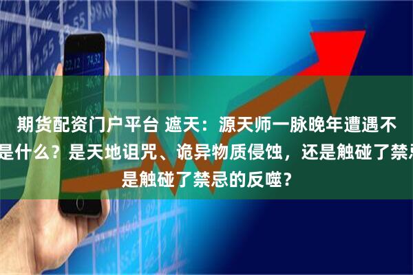 期货配资门户平台 遮天：源天师一脉晚年遭遇不祥的根源是什么？是天地诅咒、诡异物质侵蚀，还是触碰了禁忌的反噬？