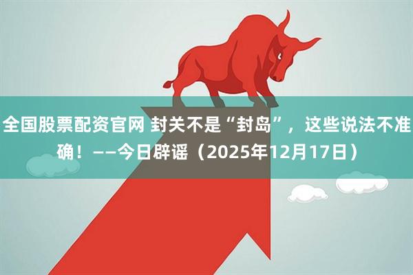 全国股票配资官网 封关不是“封岛”，这些说法不准确！——今日辟谣（2025年12月17日）