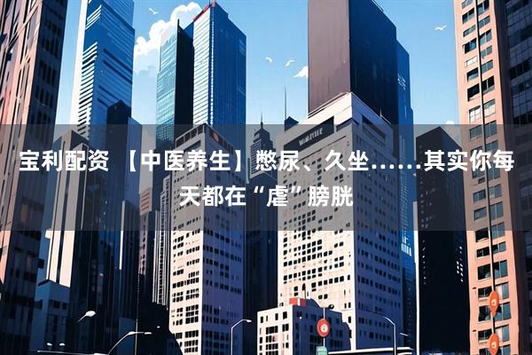 宝利配资 【中医养生】憋尿、久坐……其实你每天都在“虐”膀胱