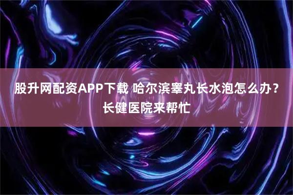 股升网配资APP下载 哈尔滨睾丸长水泡怎么办？长健医院来帮忙
