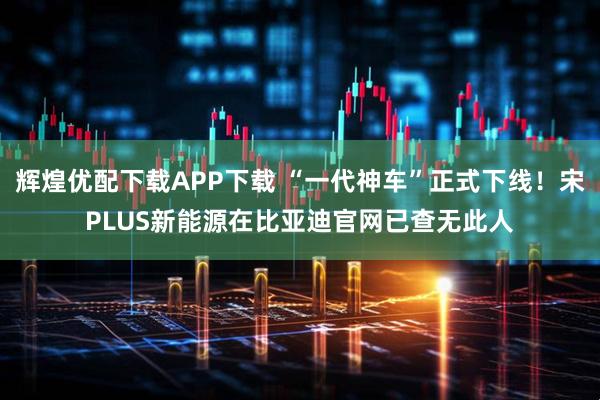 辉煌优配下载APP下载 “一代神车”正式下线！宋PLUS新能源在比亚迪官网已查无此人