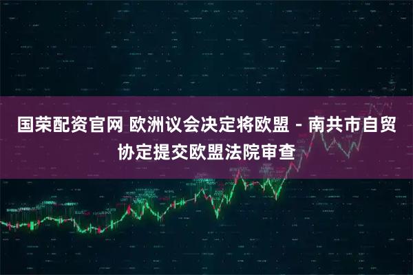 国荣配资官网 欧洲议会决定将欧盟－南共市自贸协定提交欧盟法院审查