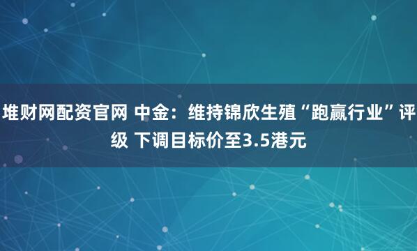 堆财网配资官网 中金：维持锦欣生殖“跑赢行业”评级 下调目标价至3.5港元