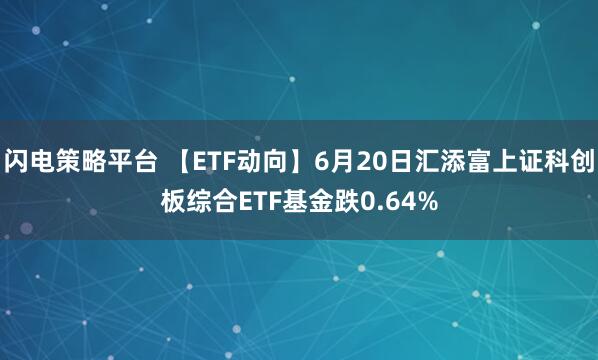 闪电策略平台 【ETF动向】6月20日汇添富上证科创板综合ETF基金跌0.64%
