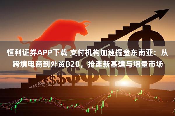 恒利证券APP下载 支付机构加速掘金东南亚：从跨境电商到外贸B2B，抢滩新基建与增量市场