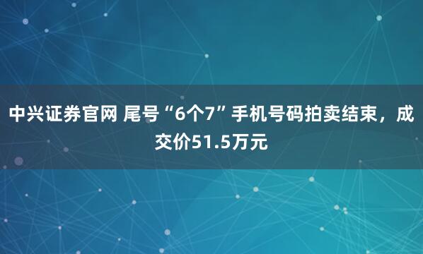 中兴证券官网 尾号“6个7”手机号码拍卖结束，成交价51.5万元