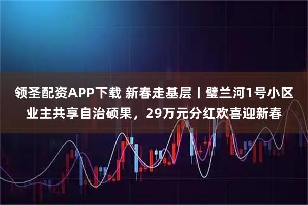 领圣配资APP下载 新春走基层丨璧兰河1号小区业主共享自治硕果，29万元分红欢喜迎新春