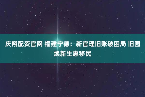 庆翔配资官网 福建宁德：新官理旧账破困局 旧园焕新生惠移民