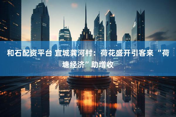和石配资平台 宜城龚河村：荷花盛开引客来 “荷塘经济”助增收