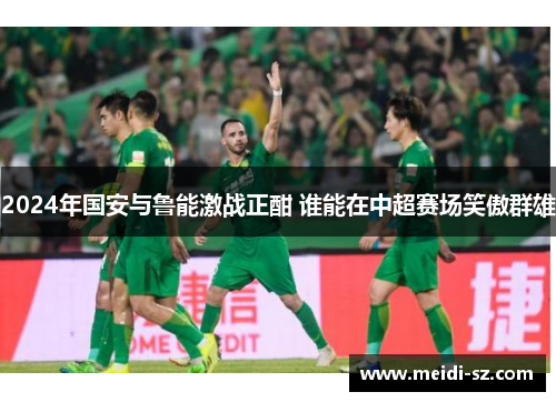 2024年国安与鲁能激战正酣 谁能在中超赛场笑傲群雄